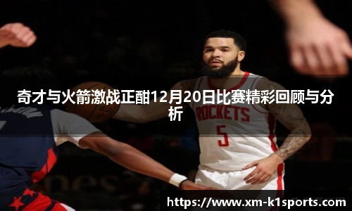 奇才与火箭激战正酣12月20日比赛精彩回顾与分析