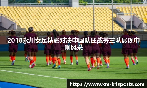 2018永川女足精彩对决中国队迎战芬兰队展现巾帼风采